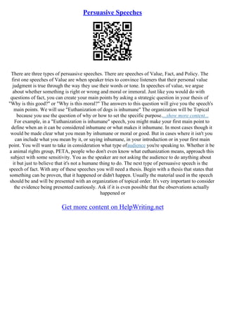 Persuasive Speeches
There are three types of persuasive speeches. There are speeches of Value, Fact, and Policy. The
first one speeches of Value are when speaker tries to convince listeners that their personal value
judgment is true through the way they use their words or tone. In speeches of value, we argue
about whether something is right or wrong and moral or immoral. Just like you would do with
questions of fact, you can create your main points by asking a strategic question in your thesis of
"Why is this good?" or "Why is this moral?" The answers to this question will give you the speech's
main points. We will use "Euthanization of dogs is inhumane" The organization will be Topical
because you use the question of why or how to set the specific purpose....show more content...
For example, in a "Euthanization is inhumane" speech, you might make your first main point to
define when an it can be considered inhumane or what makes it inhumane. In most cases though it
would be made clear what you mean by inhumane or moral or good. But in cases where it isn't you
can include what you mean by it, or saying inhumane, in your introduction or in your first main
point. You will want to take in consideration what type ofaudience you're speaking to. Whether it be
a animal rights group, PETA, people who don't even know what euthanization means, approach this
subject with some sensitivity. You as the speaker are not asking the audience to do anything about
it but just to believe that it's not a humane thing to do. The next type of persuasive speech is the
speech of fact. With any of these speeches you will need a thesis. Begin with a thesis that states that
something can be proven, that it happened or didn't happen. Usually the material used in the speech
should be and will be presented with an organization of topical order. It's very important to consider
the evidence being presented cautiously. Ask if it is even possible that the observations actually
happened or
Get more content on HelpWriting.net
 