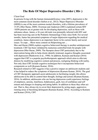 The Role Of Major Depressive Disorder ( Hiv )
Client Goal
In persons living with the human immunodeficiency virus (HIV), depression is the
most common mood disorder (Safren et al., 2012). Major Depressive Disorder
(MDD) is one of the most common mental disorders, with a lifetime prevalence of
15.8% (Mor Haran, 2009). Overman and Anderson (2001) explained certain HIV
/AIDS patients are at greater risk for developing depression, such as those with
substance abuse. James, a 16 year old male was prenatally infected with HIV and
has been receiving care at the Pediatric Immunology Clinic since birth. For several
months, James has presented symptoms of major depression regarding his medical
condition. James depression is an important factor in his current family and social
issues. To cope ... Show more content on Helpwriting.net ...
Mor and Haran (2009) explain cognitive behavioral therapy is another antidepressant
treatment. CBT has been validated by numerous controlled trials for people with
depression (Mor Haran, 2009). The therapist chose CBT particularly due to the
intervention being able to help clients identify irrational, negative thoughts associated
with depression (Markowitz et al., 1998). In addition, Kumara and Kumar (2016)
suggest that CBT is a popular psychotherapeutic approach which aims to alleviate
distress by modifying cognitive content and process, realigning thinking with reality.
Not only does CBT include cognitive techniques but it incorporates behavioral
components as well (Kumara Kumar, 2016).
Research related to CBT suggests it has a positive impact on adolescent students and
it has helped to reduce the symptoms of depression (Kumara Kumar, 2016). The goal
of CBT therapeutic approach assist adolescents in facilitating insight; this allows
adolescents to be able to control their thought, feelings and actions (Kumara Kumar,
2016). In addition, adolescents who are having depression could experience feelings
of emptiness, anxiety, loneliness, helplessness, guilt, loss of confidence and self
esteem and changes in sleeping and eating habits. In addition to these they often act
out. That is, they always try to cover their depression by acting angry, aggressive,
running away or becoming delinquent (Kumara Kumar, 2016). According to Kumara
and Kumar (2016), CBT
 