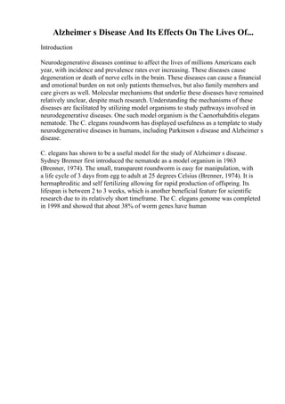 Alzheimer s Disease And Its Effects On The Lives Of...
Introduction
Neurodegenerative diseases continue to affect the lives of millions Americans each
year, with incidence and prevalence rates ever increasing. These diseases cause
degeneration or death of nerve cells in the brain. These diseases can cause a financial
and emotional burden on not only patients themselves, but also family members and
care givers as well. Molecular mechanisms that underlie these diseases have remained
relatively unclear, despite much research. Understanding the mechanisms of these
diseases are facilitated by utilizing model organisms to study pathways involved in
neurodegenerative diseases. One such model organism is the Caenorhabditis elegans
nematode. The C. elegans roundworm has displayed usefulness as a template to study
neurodegenerative diseases in humans, including Parkinson s disease and Alzheimer s
disease.
C. elegans has shown to be a useful model for the study of Alzheimer s disease.
Sydney Brenner first introduced the nematode as a model organism in 1963
(Brenner, 1974). The small, transparent roundworm is easy for manipulation, with
a life cycle of 3 days from egg to adult at 25 degrees Celsius (Brenner, 1974). It is
hermaphroditic and self fertilizing allowing for rapid production of offspring. Its
lifespan is between 2 to 3 weeks, which is another beneficial feature for scientific
research due to its relatively short timeframe. The C. elegans genome was completed
in 1998 and showed that about 38% of worm genes have human
 