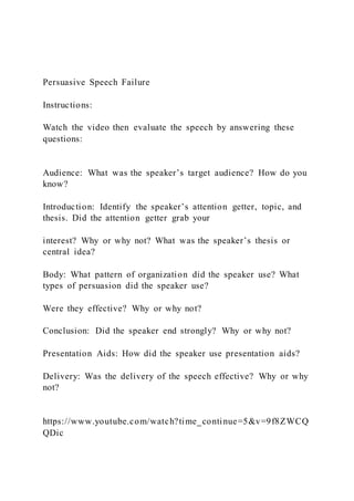 Persuasive Speech Failure
Instructions:
Watch the video then evaluate the speech by answering these
questions:
Audience: What was the speaker’s target audience? How do you
know?
Introduction: Identify the speaker’s attention getter, topic, and
thesis. Did the attention getter grab your
interest? Why or why not? What was the speaker’s thesis or
central idea?
Body: What pattern of organization did the speaker use? What
types of persuasion did the speaker use?
Were they effective? Why or why not?
Conclusion: Did the speaker end strongly? Why or why not?
Presentation Aids: How did the speaker use presentation aids?
Delivery: Was the delivery of the speech effective? Why or why
not?
https://www.youtube.com/watch?time_continue=5&v=9f8ZWCQ
QDic
 