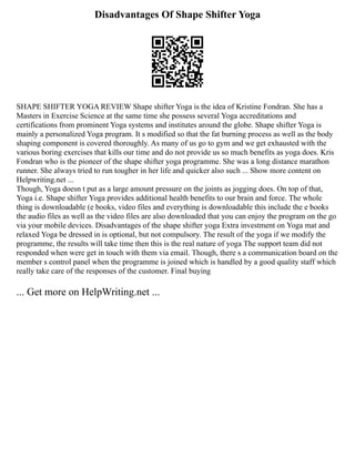 Disadvantages Of Shape Shifter Yoga
SHAPE SHIFTER YOGA REVIEW Shape shifter Yoga is the idea of Kristine Fondran. She has a
Masters in Exercise Science at the same time she possess several Yoga accreditations and
certifications from prominent Yoga systems and institutes around the globe. Shape shifter Yoga is
mainly a personalized Yoga program. It s modified so that the fat burning process as well as the body
shaping component is covered thoroughly. As many of us go to gym and we get exhausted with the
various boring exercises that kills our time and do not provide us so much benefits as yoga does. Kris
Fondran who is the pioneer of the shape shifter yoga programme. She was a long distance marathon
runner. She always tried to run tougher in her life and quicker also such ... Show more content on
Helpwriting.net ...
Though, Yoga doesn t put as a large amount pressure on the joints as jogging does. On top of that,
Yoga i.e. Shape shifter Yoga provides additional health benefits to our brain and force. The whole
thing is downloadable (e books, video files and everything is downloadable this include the e books
the audio files as well as the video files are also downloaded that you can enjoy the program on the go
via your mobile devices. Disadvantages of the shape shifter yoga Extra investment on Yoga mat and
relaxed Yoga be dressed in is optional, but not compulsory. The result of the yoga if we modify the
programme, the results will take time then this is the real nature of yoga The support team did not
responded when were get in touch with them via email. Though, there s a communication board on the
member s control panel when the programme is joined which is handled by a good quality staff which
really take care of the responses of the customer. Final buying
... Get more on HelpWriting.net ...
 