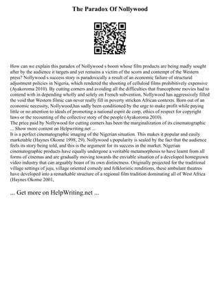 The Paradox Of Nollywood
How can we explain this paradox of Nollywood s boom whose film products are being madly sought
after by the audience it targets and yet remains a victim of the scorn and contempt of the Western
press? Nollywood s success story is paradoxically a result of an economic failure of structural
adjustment policies in Nigeria, which rendered the shooting of celluloid films prohibitively expensive
(Ayakoroma 2010). By cutting corners and avoiding all the difficulties that francophone movies had to
contend with in depending wholly and solely on French subvention, Nollywood has aggressively filled
the void that Western filmic can never really fill in poverty stricken African contexts. Born out of an
economic necessity, Nollywood,has sadly been conditioned by the urge to make profit while paying
little or no attention to ideals of promoting a national esprit de corp, ethics of respect for copyright
laws or the recounting of the collective story of the people (Ayakoroma 2010).
The price paid by Nollywood for cutting corners has been the marginalization of its cinematographic
... Show more content on Helpwriting.net ...
It is a perfect cinematographic imaging of the Nigerian situation. This makes it popular and easily
marketable (Haynes Okome 1998, 29). Nollywood s popularity is sealed by the fact that the audience
feels its story being told, and this is the argument for its success in the market. Nigerian
cinematographic products have equally undergone a veritable metamorphosis to have learnt from all
forms of cinemas and are gradually moving towards the enviable situation of a developed homegrown
video industry that can arguably boast of its own distinctness. Originally projected for the traditional
village settings of juju, village oriented comedy and folkloristic renditions, these ambulant theatres
have developed into a remarkable structure of a regional film tradition dominating all of West Africa
(Haynes Okome 2001,
... Get more on HelpWriting.net ...
 