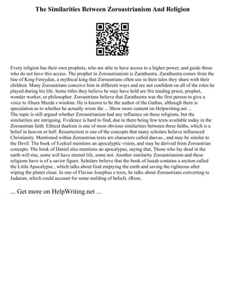 The Similarities Between Zoroastrianism And Religion
Every religion has their own prophets, who are able to have access to a higher power, and guide those
who do not have this access. The prophet in Zoroastrianism is Zarathustra. Zarathustra comes from the
line of King Fereydun, a mythical king that Zoroastrians often use in their tales they share with their
children. Many Zoroastrians conceive him in different ways and are not confident on all of the roles he
played during his life. Some titles they believe he may have held are fire tending priest, prophet,
wonder worker, or philosopher. Zoroastrians believe that Zarathustra was the first person to give a
voice to Ahura Mazda s wisdom. He is known to be the author of the Gathas, although there is
speculation as to whether he actually wrote the ... Show more content on Helpwriting.net ...
The topic is still argued whether Zoroastrianism had any influence on these religions, but the
similarities are intriguing. Evidence is hard to find, due to there being few texts available today in the
Zoroastrian faith. Ethical dualism is one of most obvious similarities between these faiths, which is a
belief in heaven or hell. Resurrection is one of the concepts that many scholars believe influenced
Christianity. Mentioned within Zoroastrian texts are characters called daevas , and may be similar to
the Devil. The book of Ezekiel mentions an apocalyptic vision, and may be derived from Zoroastrian
concepts. The book of Daniel also mentions an apocalypse, saying that, Those who lay dead in the
earth will rise, some will have eternal life, some not. Another similarity Zoroastrianism and these
religions have is of a savior figure. Scholars believe that the book of Isaiah contains a section called
the Little Apocalypse , which talks about God emptying the earth and saving the righteous after
wiping the planet clean. In one of Flavius Josephus s texts, he talks about Zoroastrians converting to
Judaism, which could account for some melding of beliefs. (Rose,
... Get more on HelpWriting.net ...
 