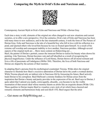 Comparing the Myth in Ovid’s Echo and Narcissus and...
Contemporary Ancient Myth in Ovid s Echo and Narcissus and Wilde s Dorian Gray
Each time a story is told, elements of the original are often changed to suit new situations and current
societies, or to offer a new perspective. Over the centuries, Ovid s tale of Echo and Narcissus has been
told many times to new audiences, and in the late nineteenth century, it took the form of The Picture of
Dorian Gray. Echo and Narcissus is the tale of a beautiful boy who fell in love with his reflection in a
pond, and spurned others who loved him because he was so fixated upon himself. As a result of his
extreme self worship and consequent inability to love another, Narcissus perishes. Although several
aspects of the original myth are ... Show more content on Helpwriting.net ...
Basil, the painter of Dorian s portrait, causes the innocent Dorian to realize his beauty when shown his
painting. Like Narcissus, Dorian becomes vain and self absorbed as a result of recognizing his
physical magnificence. Under the influence of Lord Henry, Dorian throws off all moral restraint and
lives a life of passionate self indulgence (Miller 384). Therefore, the lives of both Narcissus and
Dorian are shaped by the actions of their mentors.
In adapting Basil s persona from his mythological counterpart Tiresias, Wilde alters the original
character to illustrate how Basil s excessive admiration of Dorian led to the youth s eventual demise.
While Tiresias played only an indirect role in Narcissus life by foreseeing his future, Basil actively
leads Dorian to his corruption. Basil Hallward s extreme fondness for Dorian arises from the
inspiration that Dorian s beauty and purity provides in the expression of his art. Basil says to Dorian, I
quite admit that I adored you madly, extravagantly, absurdly...you became to me the visible
incarnation of that unseen ideal whose memory haunts us artists like an exquisite dream (Wilde 126).
These qualities in Dorian inspire Basil to visualize a new style of art which fuses classical and
romantic elements and harmonizes body and soul (Koll 155). Basil argues that the artist
... Get more on HelpWriting.net ...
 