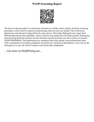 WASP Swarming Report
The focus on this procedure in to determine the behavior of killer yellow jackets, found by swarming
procedures, which took for surprise on determining where the nest was located. This is driven by
pheromones and chemicals dispersed by the same species. Thus helps finding the nest. Apart from
different pheromones like ropalidine, which is known to be produced in the Dofour gland. Nothing has
been knowing about this hormone but the chemicals and the hormones are still in proses of research.
WASP SWARMING. Trail pheromones are substances that when spread, wasp communicate them
with a termination of recruiting companion of colonies in a fountain of alimentation, a new site for the
lead queen or a new site where it requires work from other companions.
... Get more on HelpWriting.net ...
 