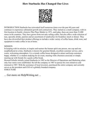 How Starbucks Has Changed Our Lives
INTRODUCTION Starbucks has reinvented itself numerous times over the past 40 years and
continues to experience substantial growth and contractions. They started as a small company, with its
first location in Seattle s historic Pike Place Market in 1971, and today, there are more than 21,000
stores in 66 countries. They have grown from not only selling coffee, but also offer a wide selection of
teas, specialty drinks, pastries and an assortment of sandwiches for breakfast, lunch or dinner. They
have also diversified their product offerings to include a wider variety of coffee beans, drink ware, and
equipment to make coffee or tea at home.
MISSION
In keeping with its mission, to inspire and nurture the human spirit one person, one cup and one
neighborhood at a time, Starbucks is known for gourmet blends, excellent customer service, and a
warm, welcoming atmosphere. It is a trendy coffee house designed to attract and keep customers
happy, whether it s a student studying for an exam, meeting with a business associate or simply
meeting up with friends for a quick coffee break.
Howard Schultz initially joined Starbucks in 1982 as the Director of Operations and Marketing when
only four stores were established. He left the company in 1987 to pursue his own initiatives and
returned in 1987. With the assistance of local investors, purchased the entire company and currently
serves as the president and CEO of a globally branded company.
STRUCTURE
... Get more on HelpWriting.net ...
 