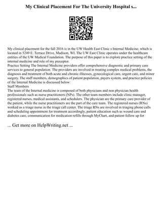 My Clinical Placement For The University Hospital s...
My clinical placement for the fall 2016 is in the UW Health East Clinic s Internal Medicine, which is
located in 5249 E. Terrace Drive, Madison, WI. The UW East Clinic operates under the healthcare
entities of the UW Medical Foundation. The purpose of this paper is to explore practice setting of the
internal medicine and role of my preceptor.
Practice Setting The Internal Medicine providers offer comprehensive diagnostic and primary care
services to general population. The providers are involved in treating complex medical problems, the
diagnosis and treatment of both acute and chronic illnesses, gynecological care, urgent care, and minor
surgery. The staff members, demographics of patient population, payers system, and practice policies
of the Internal Medicine is discussed below:
Staff Members
The team of the Internal medicine is composed of both physicians and non physician health
professionals such as nurse practitioners (NPs). The other team members include clinic manager,
registered nurses, medical assistants, and schedulers. The physician are the primary care provider of
the patient, while the nurse practitioners are the part of the care team. The registered nurses (RNs)
worked as a triage nurse in the triage call center. The triage RNs are involved in triaging phone calls
and scheduling appointment for treatment accordingly, patient education such as wound care and
diabetes care, communication for medication refills through MyChart, and patient follow up for
... Get more on HelpWriting.net ...
 