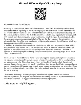 Microsoft Office vs. OpenOffice.org Essays
Microsoft Office vs. OpenOffice.org
According to Microsoft.com, a new version of Microsoft Office 2003 will normally cost anywhere
between $400 $500, depending on which version you get. While Microsoft also has a $150 Student
and Teacher Edition which is the same at the $400 Standard Edition, most people do not qualify for
that version, and even for those that do, $150 can still be a lot of money, especially for a student, and
$400 is much more than most people would want to spend simply to type a document occasionally.
These prices seem even more extreme in light of the fact that there are many free alternatives to
Microsoft Office. One of the most popular and well known alternatives is OpenOffice.org, which is ...
Show more content on Helpwriting.net ...
In addition, Writer doesn t automatically try to help the user with tasks, as opposed to Word, which
will try to make suggestions if it sees you doing certain things. Whether OO or Office has the right
approach to how much to help the user really is a personal preference, and while I prefer OO s
approach of not interrupting the user to try to help, I can understand how many people would prefer
Office s user friendliness.
When it comes to standard features, Writer seems to have pretty much everything that I would look
for, including automatic spellchecker, thesaurus, advanced formatting, the ability to insert graphics,
and macros among other things. One feature I have not found in Writer, though, is the automatic
grammar checker. I m not sure if this is really a bad thing, since it seems that Word s grammar checker
was not extremely useful, because many times it would suggest something that was wrong, but I found
that it still would occasionally catch things that I miss, and so it would be nice to have something like
that just as a backup.
Unless a user is creating a extremely complex document that requires some of the advanced
functionality of Word, the programs are very similar in what they are able to do, and most users will
not notice a difference. The biggest difference between the two programs,
... Get more on HelpWriting.net ...
 