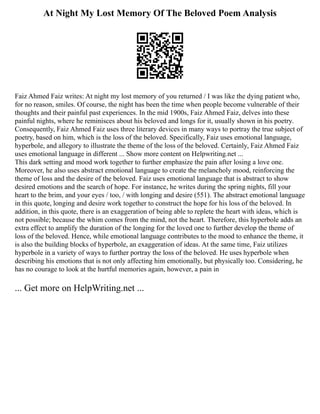 At Night My Lost Memory Of The Beloved Poem Analysis
Faiz Ahmed Faiz writes: At night my lost memory of you returned / I was like the dying patient who,
for no reason, smiles. Of course, the night has been the time when people become vulnerable of their
thoughts and their painful past experiences. In the mid 1900s, Faiz Ahmed Faiz, delves into these
painful nights, where he reminisces about his beloved and longs for it, usually shown in his poetry.
Consequently, Faiz Ahmed Faiz uses three literary devices in many ways to portray the true subject of
poetry, based on him, which is the loss of the beloved. Specifically, Faiz uses emotional language,
hyperbole, and allegory to illustrate the theme of the loss of the beloved. Certainly, Faiz Ahmed Faiz
uses emotional language in different ... Show more content on Helpwriting.net ...
This dark setting and mood work together to further emphasize the pain after losing a love one.
Moreover, he also uses abstract emotional language to create the melancholy mood, reinforcing the
theme of loss and the desire of the beloved. Faiz uses emotional language that is abstract to show
desired emotions and the search of hope. For instance, he writes during the spring nights, fill your
heart to the brim, and your eyes / too, / with longing and desire (551). The abstract emotional language
in this quote, longing and desire work together to construct the hope for his loss of the beloved. In
addition, in this quote, there is an exaggeration of being able to replete the heart with ideas, which is
not possible; because the whim comes from the mind, not the heart. Therefore, this hyperbole adds an
extra effect to amplify the duration of the longing for the loved one to further develop the theme of
loss of the beloved. Hence, while emotional language contributes to the mood to enhance the theme, it
is also the building blocks of hyperbole, an exaggeration of ideas. At the same time, Faiz utilizes
hyperbole in a variety of ways to further portray the loss of the beloved. He uses hyperbole when
describing his emotions that is not only affecting him emotionally, but physically too. Considering, he
has no courage to look at the hurtful memories again, however, a pain in
... Get more on HelpWriting.net ...
 