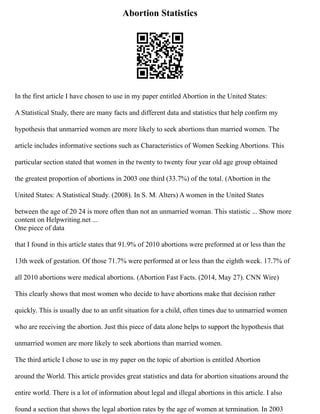 Abortion Statistics
In the first article I have chosen to use in my paper entitled Abortion in the United States:
A Statistical Study, there are many facts and different data and statistics that help confirm my
hypothesis that unmarried women are more likely to seek abortions than married women. The
article includes informative sections such as Characteristics of Women Seeking Abortions. This
particular section stated that women in the twenty to twenty four year old age group obtained
the greatest proportion of abortions in 2003 one third (33.7%) of the total. (Abortion in the
United States: A Statistical Study. (2008). In S. M. Alters) A women in the United States
between the age of 20 24 is more often than not an unmarried woman. This statistic ... Show more
content on Helpwriting.net ...
One piece of data
that I found in this article states that 91.9% of 2010 abortions were preformed at or less than the
13th week of gestation. Of those 71.7% were performed at or less than the eighth week. 17.7% of
all 2010 abortions were medical abortions. (Abortion Fast Facts. (2014, May 27). CNN Wire)
This clearly shows that most women who decide to have abortions make that decision rather
quickly. This is usually due to an unfit situation for a child, often times due to unmarried women
who are receiving the abortion. Just this piece of data alone helps to support the hypothesis that
unmarried women are more likely to seek abortions than married women.
The third article I chose to use in my paper on the topic of abortion is entitled Abortion
around the World. This article provides great statistics and data for abortion situations around the
entire world. There is a lot of information about legal and illegal abortions in this article. I also
found a section that shows the legal abortion rates by the age of women at termination. In 2003
 
