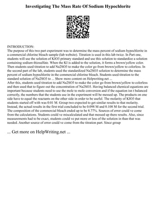 Investigating The Mass Rate Of Sodium Hypochlorite
INTRODUCTION:
The purpose of this two part experiment was to determine the mass percent of sodium hypochlorite in
a commercial chlorine bleach sample (lab website). Titration is used in this lab twice. In Part one,
students will use the solution of KIO3 primary standard and use this solution to standardize a solution
containing sodium thiosulfate. When the KI is added to the solution, it forms a brown/yellow color.
Then students used titration to add Na2SO3 to make the color go from brown/yellow to colorless. In
the second part of the lab, students used the standardized Na2SO3 solution to determine the mass
percent of sodium hypochlorite in the commercial chlorine bleach. Students used titration to the
standard solution of Na2SO3 to ... Show more content on Helpwriting.net ...
After this, students used titration to add Na2SO3 to make the color go from brown/yellow to colorless
and then used that to figure out the concentration of Na2SO3. Having balanced chemical equations are
important because students need to use the mole to mole conversion and if the equation isn t balanced
correctly, the numbers that the students use in the experiment will be messed up. The products on one
side have to equal the reactants on the other side in order to be useful. The molarity of KIO3 that
students started off with was 0.01 M. Group two expected to get similar results to that molarity.
Instead, the actual results in the first trial concluded to be 0.098 M and 0.108 M for the second trial.
The composition of the commercial bleach ended up to be 8.77%. Sources of error could ve come
from the calculations. Students could ve miscalculated and that messed up there results. Also, since
measurements had to be exact, students could ve put more or less of the solution in than that was
needed. Another source of error could ve come from the titration part. Since group
... Get more on HelpWriting.net ...
 