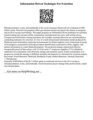 Information Driven Technique For Extortion
Misrepresentation, waste, and manhandle in the social insurance framework are evaluated at $700
billion yearly. Prescient investigation offers government and private payers the chance to recognize
and avoid or recoup such billings. This paper proposes an information driven technique for extortion
location taking into account similar examination, misrepresentat ion cases, and writing survey.
Unsupervised information mining procedures for example, anomaly discovery are recommended as
compelling indicators for extortion. In view of a multi dimensional information model produced for
Medicaid claim information, particular measurements for dental suppliers were created and assessed
in investigative examinations utilizing exception identification connected to claim, supplier, and
patient information in a state Medicaid program. The proposed strategy empowered effective
recognizable proof of fake action, with 12 of the main 17 suspicious suppliers (71%) alluded to
authorities for examination with obviously strange and unseemly action. Future examination is in
progress to extend the strategy to different strengths and empower its utilization by extortion experts.
Keywords: Fraud Detection, Medicaid, Healthcare Fraud, Outlier Detection, Anomaly Detection.
1. Introduction:
Generally $700 billion of the $2.7 trillion spent on medicinal services in the US is owing to
misrepresentation, waste, and mishandle. Social insurance payers manage false professionals, sorted
out criminal plans,
... Get more on HelpWriting.net ...
 