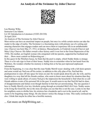 An Analysis of the Swimmer by John Cheever
Lea Shontay Wilks
Instructor Lisa Adams
Lit 101 Introduction to Literature (33203.201330)
26 April 2014
An Analysis of The Swimmer by John Cheever
Most stories can have an emotional impact on people, but once in a while certain stories can take the
reader to the edge of reality. The Swimmer is a fascinating story with primary use of a setting and
amazing characters that engages readers and can move them to experience life in an unfathomable
way. Cheever was born May 27, 1912, in Quincy, Massachusetts, to Frederick Lincoln Cheever and
Mary Liley Cheever. His father owned a shoe factory until it was lost in the Great Depression of the
1930s. His mother, an English woman who emigrated with her parents, supported her husband and
their ... Show more content on Helpwriting.net ...
In this quest At the Welchers house, he finds that the pool is empty, which Neddy thinks is strange.
There is a for sale sign in front of their house. Neddy tries to remember when he last heard from the
Welchers. He wonders whether his memory is failing him or he has just repressed unpleasant
information.
From the beginning, it s was clear that this man Neddy Merrill wasn t dealing with a full deck upstairs
and some would say Ned was off his rocker, in addition to this silly plan of his, Ned had this
predisposition to stare off into space for times on end. He would speak about his job, the wife, and his
daughters in a way that left his friends confuse, who seem to know more about his situation than they
were willing to speak about; of course Ned give the impression the household is find when his so call
friends address events of his personal life in the past. It would seem to me that Ned life had its share
of disappointments and failure even though familiar to him but yet unwelcoming. The one question I
have is Neddy Merrill a low key Alcoholic going through an extended Mid Life Crisis. Neddy seems
to be living the Good life, but as the story develops you see that this is not the case. Looks to me that
his neighbors seem to dislike him, his mistress has a headache and is not in the mood at all, and he
seems to be forgetting many things. He also doesn t notice the change in time. This really confused me
also. I think that maybe he either has a horrible memory
... Get more on HelpWriting.net ...
 