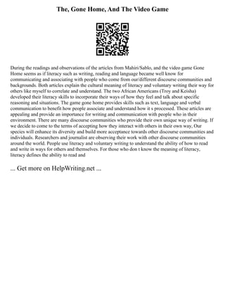 The, Gone Home, And The Video Game
During the readings and observations of the articles from Mahiri/Sablo, and the video game Gone
Home seems as if literacy such as writing, reading and language became well know for
communicating and associating with people who come from our/different discourse communities and
backgrounds. Both articles explain the cultural meaning of literacy and voluntary writing their way for
others like myself to correlate and understand. The two African Americans (Troy and Keisha)
developed their literacy skills to incorporate their ways of how they feel and talk about specific
reasoning and situations. The game gone home provides skills such as text, language and verbal
communication to benefit how people associate and understand how it s processed. These articles are
appealing and provide an importance for writing and communication with people who in their
environment. There are many discourse communities who provide their own unique way of writing. If
we decide to come to the terms of accepting how they interact with others in their own way, Our
species will enhance its diversity and build more acceptance towards other discourse communities and
individuals. Researchers and journalist are observing their work with other discourse communities
around the world. People use literacy and voluntary writing to understand the ability of how to read
and write in ways for others and themselves. For those who don t know the meaning of literacy,
literacy defines the ability to read and
... Get more on HelpWriting.net ...
 