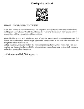 Earthquake In Haiti
REPORT: UNDERDEVELOPED COUNTRY
In 2010 the country of Haiti experienced a 7.0 magnitude earthquake and many lives were lost and
buildings are slowly being rebuilt today. Through the years after this disaster, many countries from
around the world have come to its aid in rebuilding.
Most of Haiti s farmers work subsistence plots of land that produce small amounts of cash crops. Soil
erosion and overburdened land are major agricultural complications, at the same time hurricanes and
drought have also taken their toll.
Coffee, sugarcane, sisal, and fruit are the dominant commercial crops, while beans, rice, corn, and
sorghum are the main food crops. Coffee is the dominant export. Sugarcane, cotton, sisal, coconuts,
and vetiver are raised on plantations
... Get more on HelpWriting.net ...
 