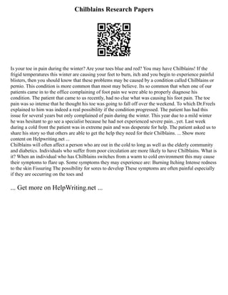 Chilblains Research Papers
Is your toe in pain during the winter? Are your toes blue and red? You may have Chilblains! If the
frigid temperatures this winter are causing your feet to burn, itch and you begin to experience painful
blisters, then you should know that these problems may be caused by a condition called Chilblains or
pernio. This condition is more common than most may believe. Its so common that when one of our
patients came in to the office complaining of foot pain we were able to properly diagnose his
condition. The patient that came to us recently, had no clue what was causing his foot pain. The toe
pain was so intense that he thought his toe was going to fall off over the weekend. To which Dr.Freels
explained to him was indeed a real possibility if the condition progressed. The patient has had this
issue for several years but only complained of pain during the winter. This year due to a mild winter
he was hesitant to go see a specialist because he had not experienced severe pain...yet. Last week
during a cold front the patient was in extreme pain and was desperate for help. The patient asked us to
share his story so that others are able to get the help they need for their Chilblains. ... Show more
content on Helpwriting.net ...
Chilblains will often affect a person who are out in the cold to long as well as the elderly community
and diabetics. Individuals who suffer from poor circulation are more likely to have Chilblains. What is
it? When an individual who has Chilblains switches from a warm to cold environment this may cause
their symptoms to flare up. Some symptoms they may experience are: Burning Itching Intense redness
to the skin Fissuring The possibility for sores to develop These symptoms are often painful especially
if they are occurring on the toes and
... Get more on HelpWriting.net ...
 