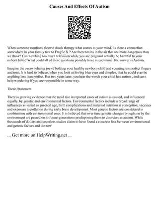 Causes And Effects Of Autism
When someone mentions electric shock therapy what comes to your mind? Is there a connection
somewhere in your family tree to Fragile X ? Are there toxins in the air that are more dangerous than
we think? Can watching too much television while you are pregnant actually be harmful to your
unborn baby? What could all of these questions possibly have in common? The answer is Autism.
Imagine the overwhelming joy of holding your healthy newborn child and counting ten perfect fingers
and toes. It is hard to believe, when you look at his big blue eyes and dimples, that he could ever be
anything less than perfect. But two years later, you hear the words your child has autism , and can t
help wondering if you are responsible in some way.
Thesis Statement
There is growing evidence that the rapid rise in reported cases of autism is caused, and influenced
equally, by genetic and environmental factors. Environmental factors include a broad range of
influences as varied as parental age, birth complications and maternal nutrition at conception, vaccines
and exposure to pollution during early brain development. Most genetic factors are considered in
combination with environmental ones. It is believed that over time genetic changes brought on by the
environment are passed on to future generations predisposing them to disorders as autism. While
thousands of dollars and countless studies claim to have found a concrete link between environmental
and genetic factors and the new
... Get more on HelpWriting.net ...
 