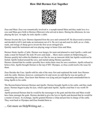 How Did Hermes Get Together
Zeus and Maia: Zeus was romantically involved w. a nymph named Maia and they made love in a
cave and Maia gave birth to Hermes (Mercury) who arrived at dawn. During the afternoon, he was
playing the lyre. At night, he stole Apollo s cattle.
Hermes Invents the Lyre: Hermes departed from the cave and ventured off. He discovered a tortoise
and decided to kill it and make an instrument out of it. He cut it up and used its shell, an ox s hide,
reeds, and strings of sheep gut to invent the first seven stringed lyre.
Quickly tuned the instrument and was playing songs to honor Zeus and Maia.
Hermes Steals Apollo s Cattle: Hermes was hungry for meat and planned to steal Apollo s cattle and
make a meal for himself. He stole 50 cows and made ... Show more content on Helpwriting.net ...
Hermes quickly hid within his blankets to act like he was an innocent child, but Apollo would not be
fooled. Apollo looked around the cave, and started asking Hermes questions.
Hermes claimed that he couldn t possibly have stolen them since he was a newborn. Apollo refused to
believe him. Apollo brought Hermes to the top of MT. Olympus, so Zeus could resolve the issue for
them.
Zeus Decides the Case: Apollo told his side of the story first and explained the truth: how Hermes
stole his cattle. Hermes, however, continued to lie and swore on oath that he was not guilty of
committing the crimes. Zeus knew that Hermes was lying and just laughed and commanded him to
bring Apollo to his cattle.
The Reconciliation between Hermes and Apollo: Hermes brought Apollo to his cattle, and they made
peace. Hermes began to play his lyre, which captivated Apollo. Apollo cried that it was worth 50
cows!
Apollo promised Hermes that he would be the messenger to the gods and that him and Maia would
have fame amongst the gods. Hermes decided to give the lyre to Apollo and deemed that he would be
a master of music. In exchange, Apollo granted Hermes a whip and put him in charge of the cattle.
They went back to Olympus and Zeus bonded them as
... Get more on HelpWriting.net ...
 