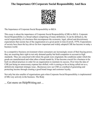 The Importance Of Corporate Social Responsibility And Ikea
The Importance of Corporate Social Responsibility to IKEA
This essay is about the importance of Corporate Social Responsibility (CSR) to IKEA. Corporate
Social Responsibility is a broad subject comprising of many definitions. It can be defined as, the
social responsibility of a business that encompasses the economic, legal, ethical and discretionary
expectations that society has of the organization at a given point in time (Carroll, 1979). Expectations
of society have been the key driver for how important and widely adopted CSR has become in today s
business world.
In a competitive business environment where consumers are increasingly aware of their buying power,
they are asserting their right to not only demand quality but hold companies to account to high
standards. They are concerned with where the goods were originated, the conditions under which the
goods are manufactured and what ethos a brand stands by. It has become crucial for a business to be
built on ethical practices in order for an organization to maintain its success. Over time the idea of
CSR just being an unnecessary expense has shifted, with it coming as far as being called out as a,
definitively important strategic issue , Businesses now see CSR as a method of generating and
protecting income through creating a good brand image and customer loyalty.
Not only but also smaller of organisations gain when Corporate Social Responsibility is implemented
(CSR) very actively in the business. The Body
... Get more on HelpWriting.net ...
 