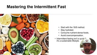 Mastering the Intermittent Fast
• Start with the 16/8 method.
• Stay hydrated.
• Consume nutrient-dense foods.
• Avoid overcompensation.
• Intermittent fasting isn't a quick fix—
it's a sustainable lifestyle.
 