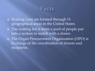 FactsWaiting Lists are formed through 11 geographical areas in the United States. The waiting list is more a pool of people put into a system to match with a donor. The Organ Procurement Organization (OPO) is in charge of the coordination of donors and recipients. 