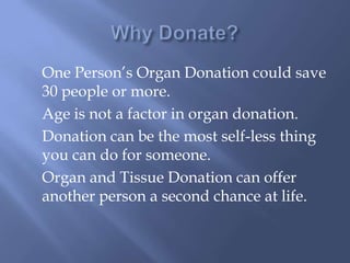 Why Donate?One Person’s Organ Donation could save 30 people or more.	Age is not a factor in organ donation.	Donation can be the most self-less thing you can do for someone. 	Organ and Tissue Donation can offer another person a second chance at life. 