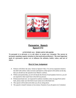 Persuasive Speech
                                   Speech # 2

                     ATTENTION ALL PERSUASIVE SPEAKERS
To persuade is to advocate, or to ask others to accept your viewpoint. The success in
persuasive speaking requires attention to what motivatesyourlisteners. The most important
goals of a persuasive speaker are to influence the attitudes, beliefs, values, and acts of
others.

                               Here Is Your Assignment

      Partners will follow the same format as Speech # One ( You all are required to hand-in
      the draft with outline/ make revisions and hand-in a final speech with outline on the day
      that you all delivery the speech/review March’s outline)
      Within each partnership, you all will decide the format of each speaker; however, you all
      are required to share equal time in the delivery process
      Professional hand-outs are required for audience members (only one page/front and/or
      back, please make sure that both of your names are on the hand-out)
      This speech will be delivered while you all are sitting down
      The speech is timed/2 minutes or less (minus 10 points-if you all speak over 2 minutes)
 