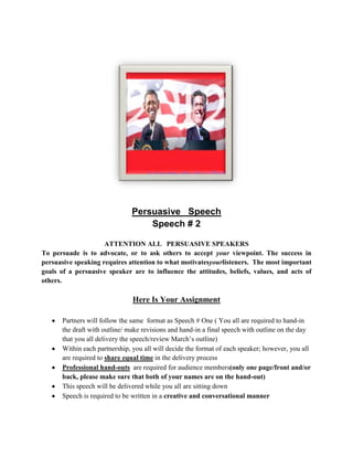Persuasive Speech
                                  Speech # 2

                     ATTENTION ALL PERSUASIVE SPEAKERS
To persuade is to advocate, or to ask others to accept your viewpoint. The success in
persuasive speaking requires attention to what motivatesyourlisteners. The most important
goals of a persuasive speaker are to influence the attitudes, beliefs, values, and acts of
others.

                               Here Is Your Assignment

      Partners will follow the same format as Speech # One ( You all are required to hand-in
      the draft with outline/ make revisions and hand-in a final speech with outline on the day
      that you all delivery the speech/review March’s outline)
      Within each partnership, you all will decide the format of each speaker; however, you all
      are required to share equal time in the delivery process
      Professional hand-outs are required for audience members(only one page/front and/or
      back, please make sure that both of your names are on the hand-out)
      This speech will be delivered while you all are sitting down
      Speech is required to be written in a creative and conversational manner
 