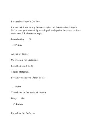 Persuasive Speech Outline
Follow APA outlining format as with the Informative Speech.
Make sure you have fully developed each point. In-text citations
must match References page.
Introduction: /6
/5 Points
Attention Getter
Motivation for Listening
Establish Credibility
Thesis Statement
Preview of Speech (Main points)
/1 Point
Transition to the body of speech
Body: /14
/3 Points
Establish the Problem
 