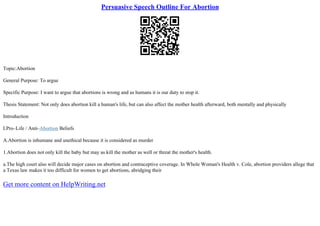 Persuasive Speech Outline For Abortion
Topic:Abortion
General Purpose: To argue
Specific Purpose: I want to argue that abortions is wrong and as humans it is our duty to stop it.
Thesis Statement: Not only does abortion kill a human's life, but can also affect the mother health afterward, both mentally and physically
Introduction
I.Pro–Life / Anti–Abortion Beliefs
A.Abortion is inhumane and unethical because it is considered as murder
1.Abortion does not only kill the baby but may as kill the mother as well or threat the mother's health.
a.The high court also will decide major cases on abortion and contraceptive coverage. In Whole Woman's Health v. Cole, abortion providers allege that
a Texas law makes it too difficult for women to get abortions, abridging their
Get more content on HelpWriting.net
 