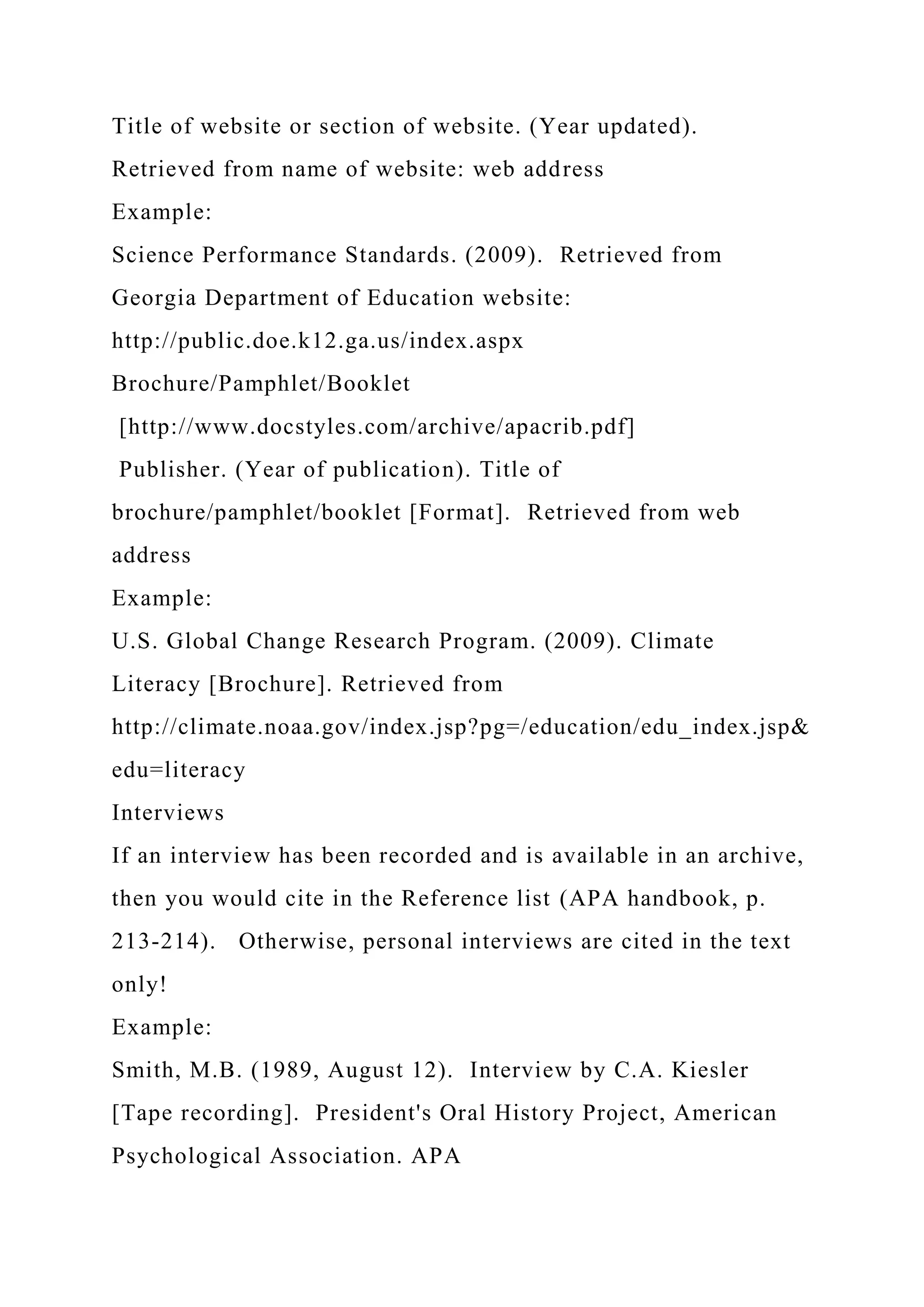Title of website or section of website. (Year updated).
Retrieved from name of website: web address
Example:
Science Performance Standards. (2009). Retrieved from
Georgia Department of Education website:
http://public.doe.k12.ga.us/index.aspx
Brochure/Pamphlet/Booklet
[http://www.docstyles.com/archive/apacrib.pdf]
Publisher. (Year of publication). Title of
brochure/pamphlet/booklet [Format]. Retrieved from web
address
Example:
U.S. Global Change Research Program. (2009). Climate
Literacy [Brochure]. Retrieved from
http://climate.noaa.gov/index.jsp?pg=/education/edu_index.jsp&
edu=literacy
Interviews
If an interview has been recorded and is available in an archive,
then you would cite in the Reference list (APA handbook, p.
213-214). Otherwise, personal interviews are cited in the text
only!
Example:
Smith, M.B. (1989, August 12). Interview by C.A. Kiesler
[Tape recording]. President's Oral History Project, American
Psychological Association. APA
 