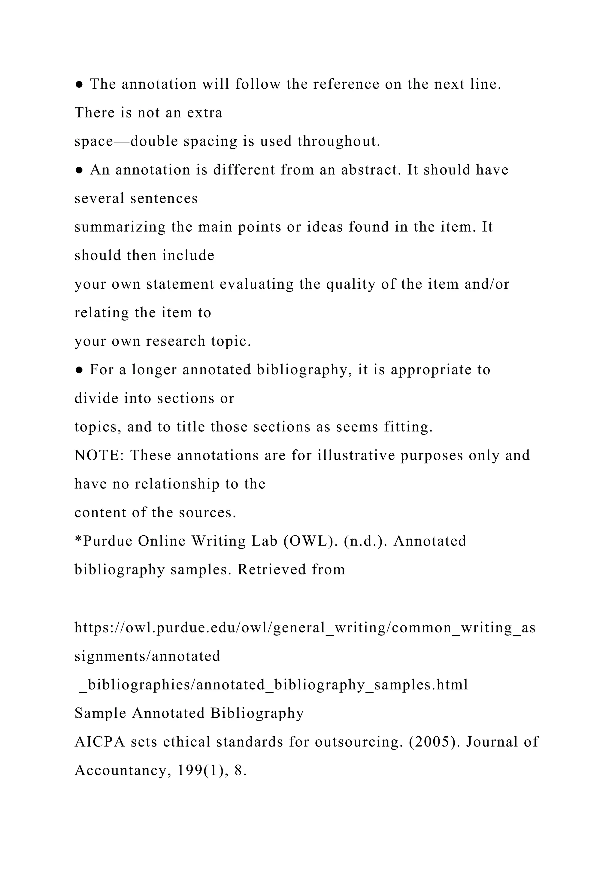 ● The annotation will follow the reference on the next line.
There is not an extra
space—double spacing is used throughout.
● An annotation is different from an abstract. It should have
several sentences
summarizing the main points or ideas found in the item. It
should then include
your own statement evaluating the quality of the item and/or
relating the item to
your own research topic.
● For a longer annotated bibliography, it is appropriate to
divide into sections or
topics, and to title those sections as seems fitting.
NOTE: These annotations are for illustrative purposes only and
have no relationship to the
content of the sources.
*Purdue Online Writing Lab (OWL). (n.d.). Annotated
bibliography samples. Retrieved from
https://owl.purdue.edu/owl/general_writing/common_writing_as
signments/annotated
_bibliographies/annotated_bibliography_samples.html
Sample Annotated Bibliography
AICPA sets ethical standards for outsourcing. (2005). Journal of
Accountancy, 199(1), 8.
 