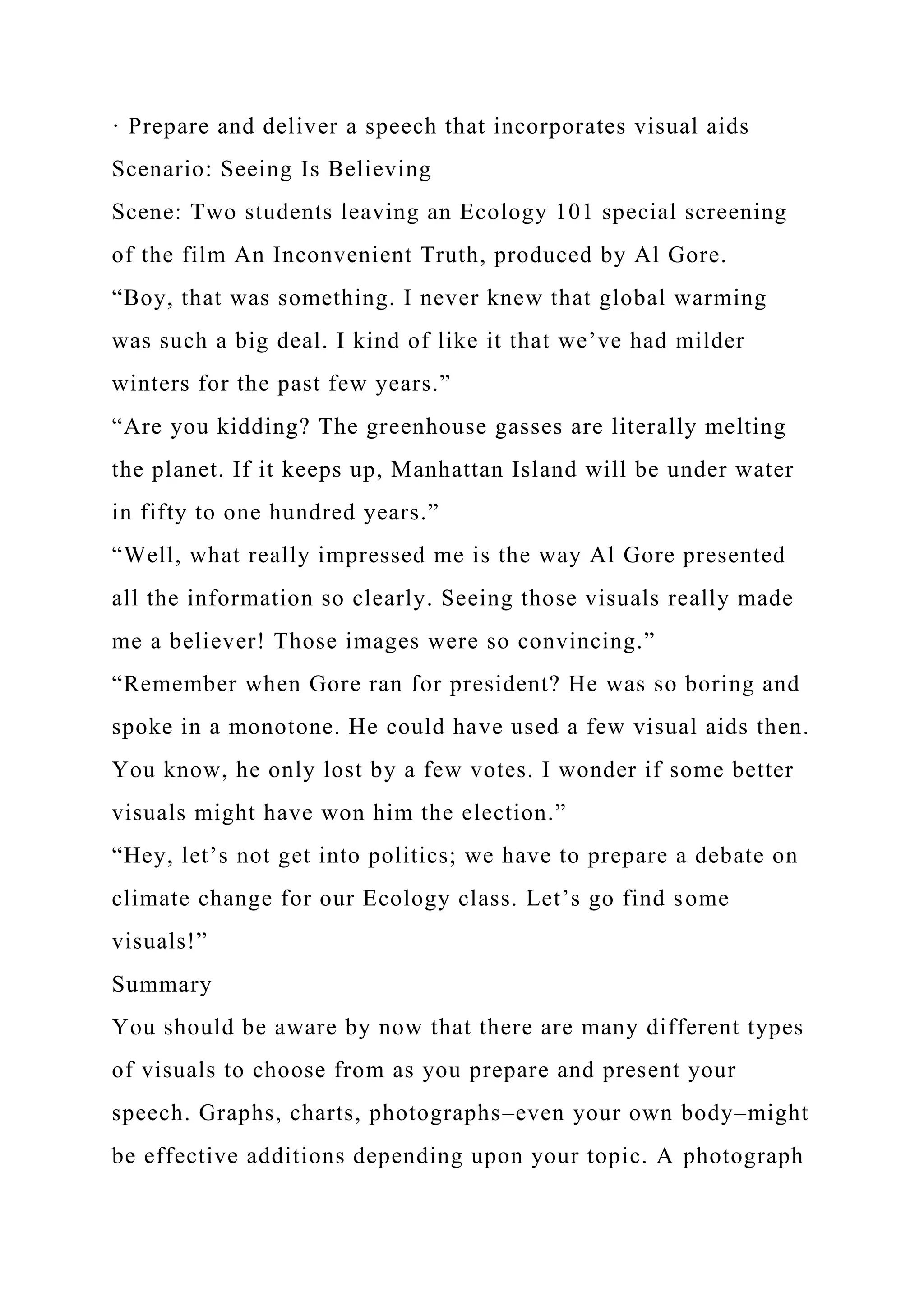 · Prepare and deliver a speech that incorporates visual aids
Scenario: Seeing Is Believing
Scene: Two students leaving an Ecology 101 special screening
of the film An Inconvenient Truth, produced by Al Gore.
“Boy, that was something. I never knew that global warming
was such a big deal. I kind of like it that we’ve had milder
winters for the past few years.”
“Are you kidding? The greenhouse gasses are literally melting
the planet. If it keeps up, Manhattan Island will be under water
in fifty to one hundred years.”
“Well, what really impressed me is the way Al Gore presented
all the information so clearly. Seeing those visuals really made
me a believer! Those images were so convincing.”
“Remember when Gore ran for president? He was so boring and
spoke in a monotone. He could have used a few visual aids then.
You know, he only lost by a few votes. I wonder if some better
visuals might have won him the election.”
“Hey, let’s not get into politics; we have to prepare a debate on
climate change for our Ecology class. Let’s go find some
visuals!”
Summary
You should be aware by now that there are many different types
of visuals to choose from as you prepare and present your
speech. Graphs, charts, photographs–even your own body–might
be effective additions depending upon your topic. A photograph
 