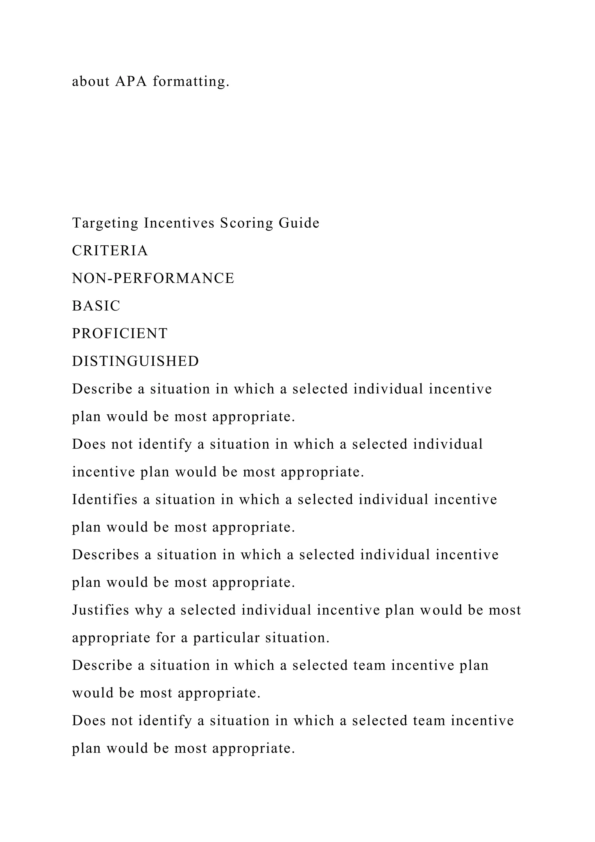 about APA formatting.
Targeting Incentives Scoring Guide
CRITERIA
NON-PERFORMANCE
BASIC
PROFICIENT
DISTINGUISHED
Describe a situation in which a selected individual incentive
plan would be most appropriate.
Does not identify a situation in which a selected individual
incentive plan would be most appropriate.
Identifies a situation in which a selected individual incentive
plan would be most appropriate.
Describes a situation in which a selected individual incentive
plan would be most appropriate.
Justifies why a selected individual incentive plan would be most
appropriate for a particular situation.
Describe a situation in which a selected team incentive plan
would be most appropriate.
Does not identify a situation in which a selected team incentive
plan would be most appropriate.
 