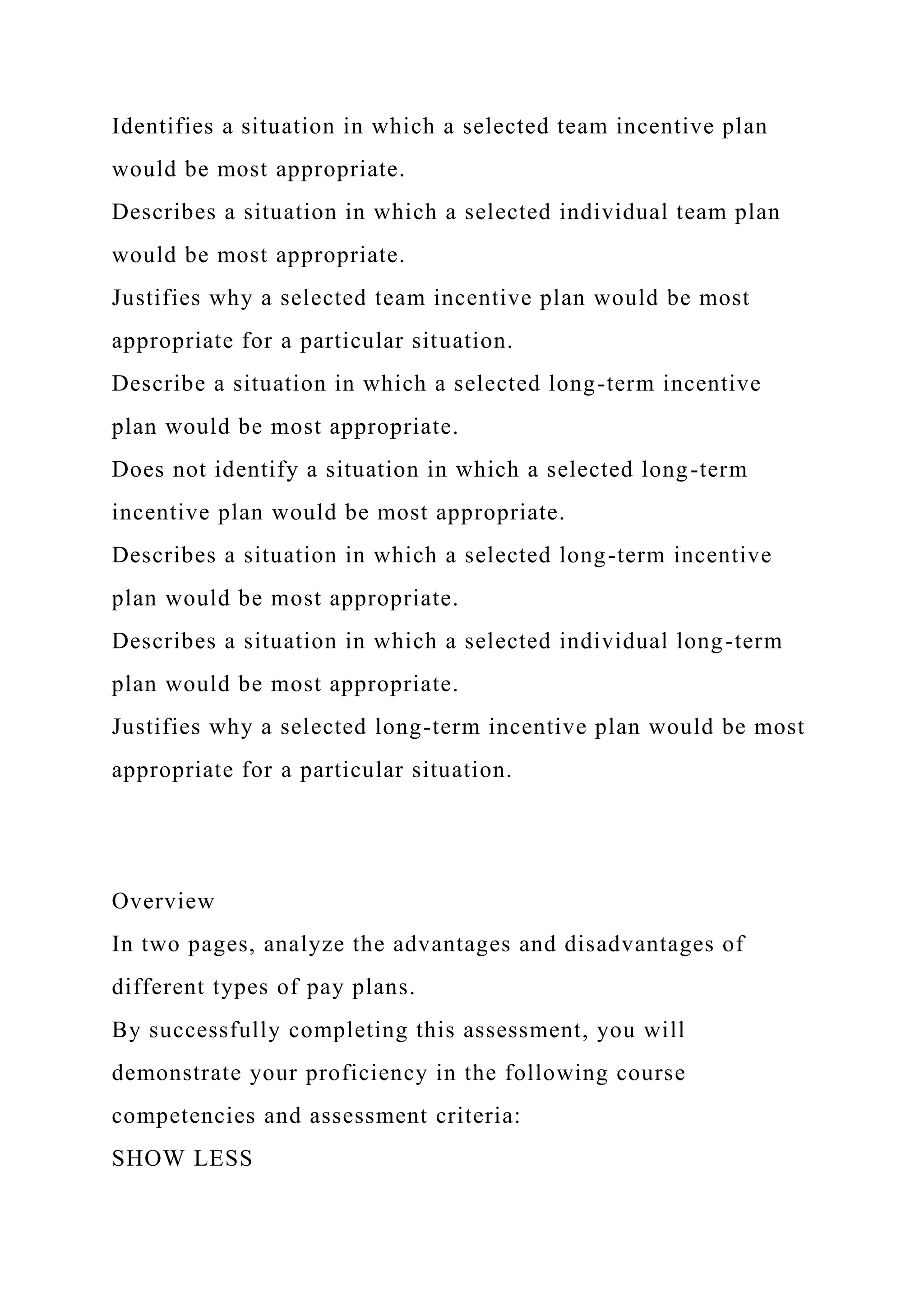 Identifies a situation in which a selected team incentive plan
would be most appropriate.
Describes a situation in which a selected individual team plan
would be most appropriate.
Justifies why a selected team incentive plan would be most
appropriate for a particular situation.
Describe a situation in which a selected long-term incentive
plan would be most appropriate.
Does not identify a situation in which a selected long-term
incentive plan would be most appropriate.
Describes a situation in which a selected long-term incentive
plan would be most appropriate.
Describes a situation in which a selected individual long-term
plan would be most appropriate.
Justifies why a selected long-term incentive plan would be most
appropriate for a particular situation.
Overview
In two pages, analyze the advantages and disadvantages of
different types of pay plans.
By successfully completing this assessment, you will
demonstrate your proficiency in the following course
competencies and assessment criteria:
SHOW LESS
 