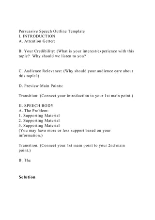 Persuasive Speech Outline Template
I. INTRODUCTION
A. Attention Getter:
B. Your Credibility: (What is your interest/experience with this
topic? Why should we listen to you?
C. Audience Relevance: (Why should your audience care about
this topic?)
D. Preview Main Points:
Transition: (Connect your introduction to your 1st main point.)
II. SPEECH BODY
A. The Problem:
1. Supporting Material
2. Supporting Material
3. Supporting Material
(You may have more or less support based on your
information.)
Transition: (Connect your 1st main point to your 2nd main
point.)
B. The
Solution
 