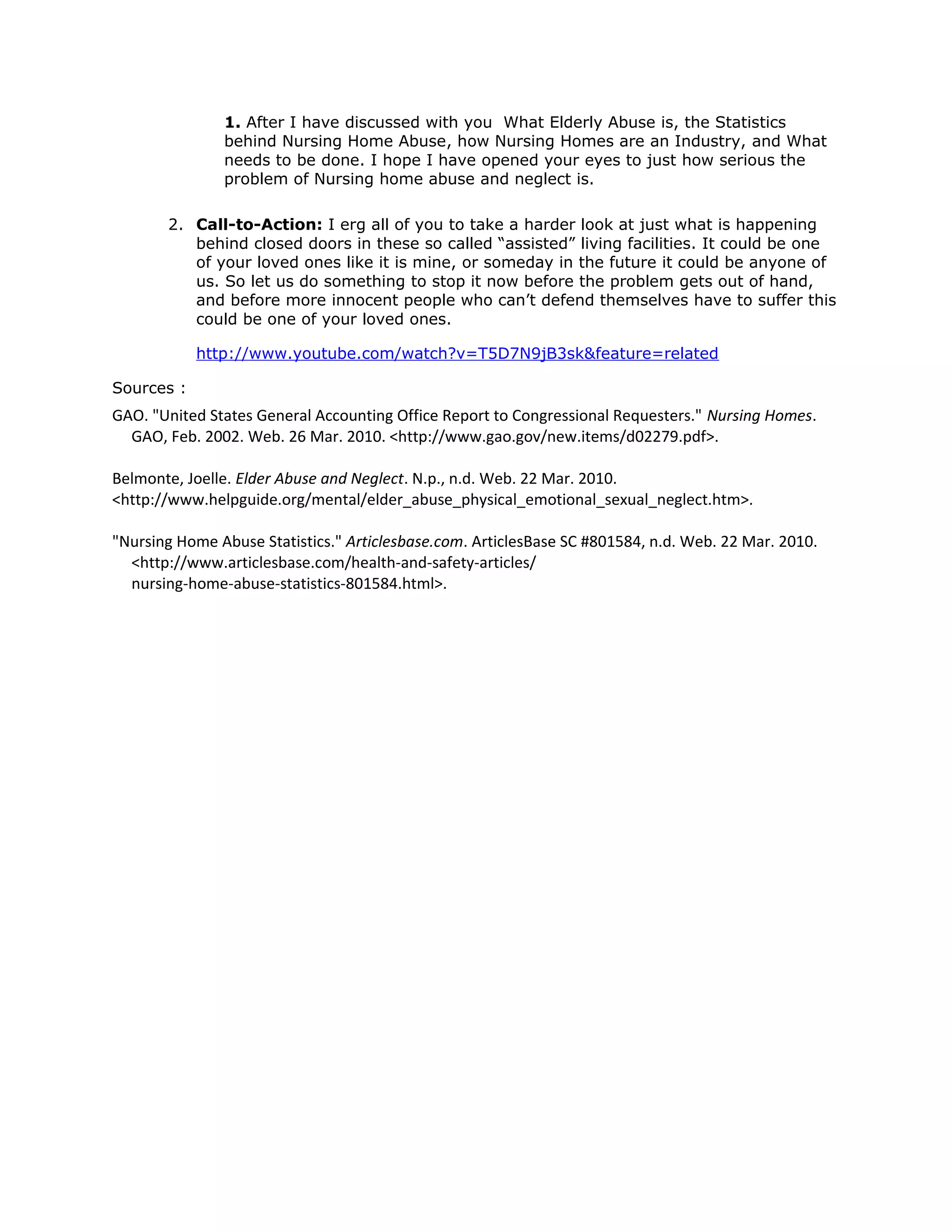 1. After I have discussed with you What Elderly Abuse is, the Statistics
behind Nursing Home Abuse, how Nursing Homes are an Industry, and What
needs to be done. I hope I have opened your eyes to just how serious the
problem of Nursing home abuse and neglect is.
2. Call-to-Action: I erg all of you to take a harder look at just what is happening
behind closed doors in these so called “assisted” living facilities. It could be one
of your loved ones like it is mine, or someday in the future it could be anyone of
us. So let us do something to stop it now before the problem gets out of hand,
and before more innocent people who can’t defend themselves have to suffer this
could be one of your loved ones.
http://www.youtube.com/watch?v=T5D7N9jB3sk&feature=related
Sources :
GAO. "United States General Accounting Office Report to Congressional Requesters." Nursing Homes.
GAO, Feb. 2002. Web. 26 Mar. 2010. <http://www.gao.gov/new.items/d02279.pdf>.
Belmonte, Joelle. Elder Abuse and Neglect. N.p., n.d. Web. 22 Mar. 2010.
<http://www.helpguide.org/mental/elder_abuse_physical_emotional_sexual_neglect.htm>.
"Nursing Home Abuse Statistics." Articlesbase.com. ArticlesBase SC #801584, n.d. Web. 22 Mar. 2010.
<http://www.articlesbase.com/health-and-safety-articles/
nursing-home-abuse-statistics-801584.html>.
 