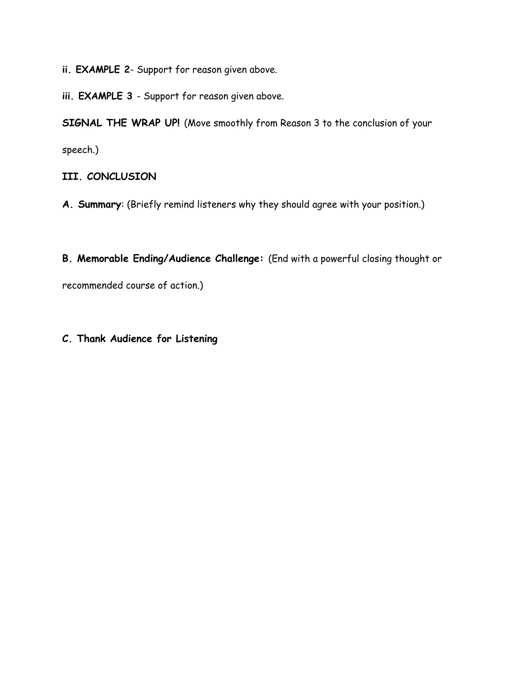 ii. EXAMPLE 2- Support for reason given above.
iii. EXAMPLE 3 - Support for reason given above.
SIGNAL THE WRAP UP! (Move smoothly from Reason 3 to the conclusion of your
speech.)
III. CONCLUSION
A. Summary: (Briefly remind listeners why they should agree with your position.)
B. Memorable Ending/Audience Challenge: (End with a powerful closing thought or
recommended course of action.)
C. Thank Audience for Listening
 