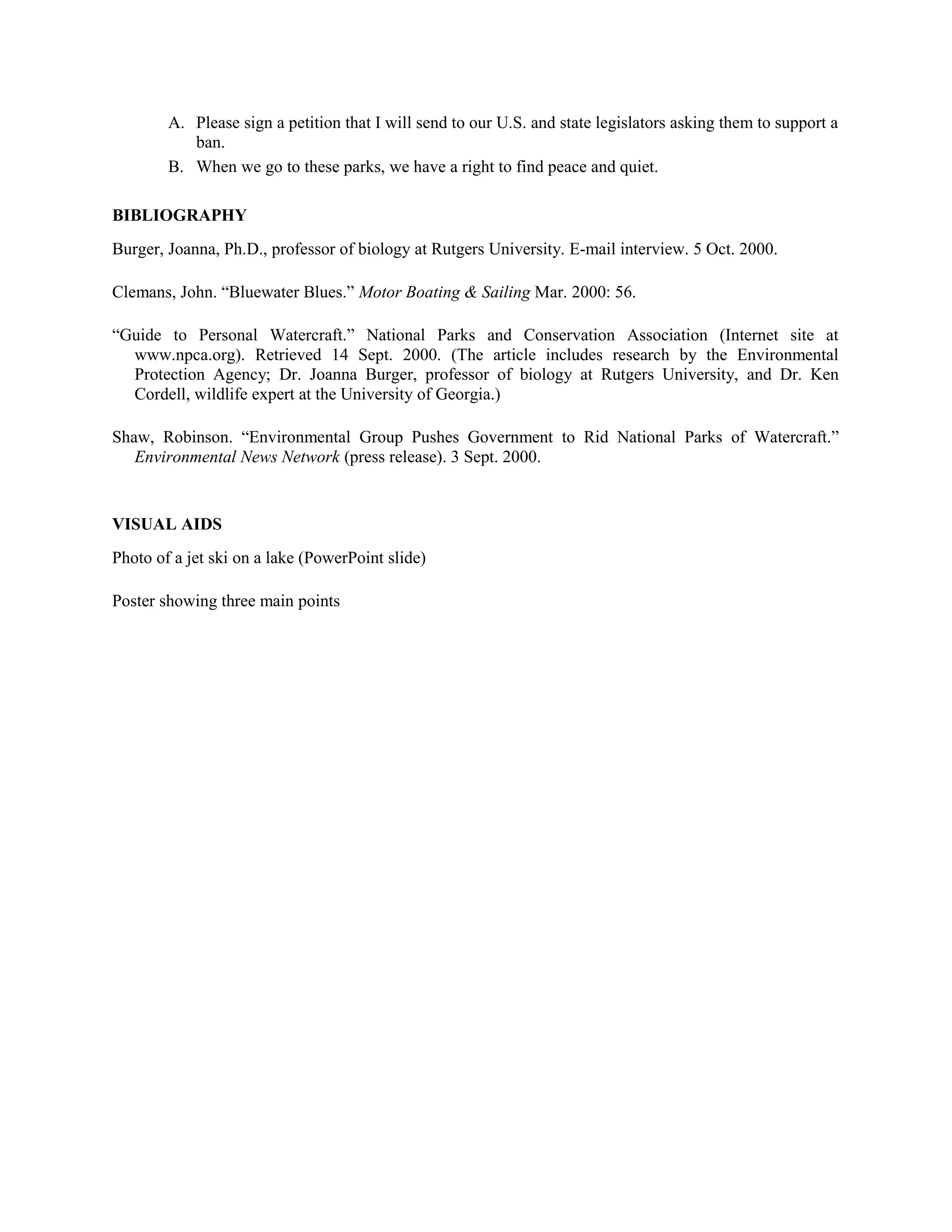 A. Please sign a petition that I will send to our U.S. and state legislators asking them to support a
ban.
B. When we go to these parks, we have a right to find peace and quiet.
BIBLIOGRAPHY
Burger, Joanna, Ph.D., professor of biology at Rutgers University. E-mail interview. 5 Oct. 2000.
Clemans, John. “Bluewater Blues.” Motor Boating & Sailing Mar. 2000: 56.
“Guide to Personal Watercraft.” National Parks and Conservation Association (Internet site at
www.npca.org). Retrieved 14 Sept. 2000. (The article includes research by the Environmental
Protection Agency; Dr. Joanna Burger, professor of biology at Rutgers University, and Dr. Ken
Cordell, wildlife expert at the University of Georgia.)
Shaw, Robinson. “Environmental Group Pushes Government to Rid National Parks of Watercraft.”
Environmental News Network (press release). 3 Sept. 2000.
VISUAL AIDS
Photo of a jet ski on a lake (PowerPoint slide)
Poster showing three main points
 