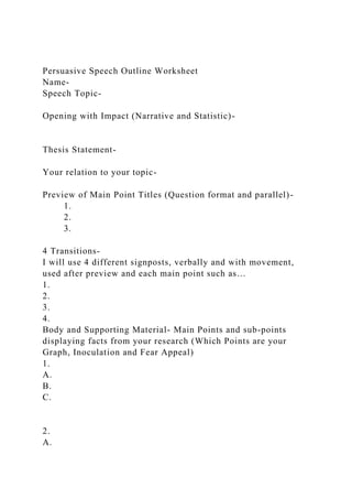 Persuasive Speech Outline Worksheet
Name-
Speech Topic-
Opening with Impact (Narrative and Statistic)-
Thesis Statement-
Your relation to your topic-
Preview of Main Point Titles (Question format and parallel)-
1.
2.
3.
4 Transitions-
I will use 4 different signposts, verbally and with movement,
used after preview and each main point such as…
1.
2.
3.
4.
Body and Supporting Material- Main Points and sub-points
displaying facts from your research (Which Points are your
Graph, Inoculation and Fear Appeal)
1.
A.
B.
C.
2.
A.
 