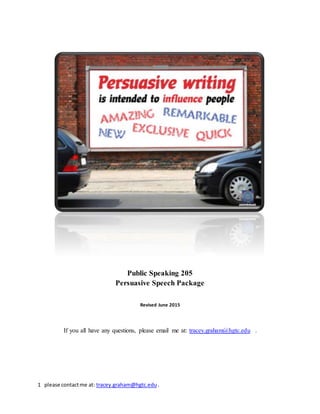 1 please contactme at: tracey.graham@hgtc.edu .
Public Speaking 205
Persuasive Speech Package
Revised June 2015
If you all have any questions, please email me at: tracey.graham@hgtc.edu .
 