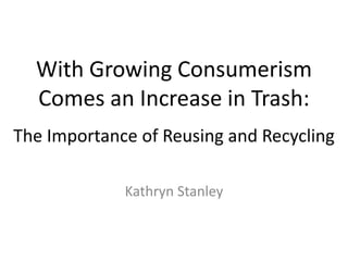 With Growing Consumerism Comes an Increase in Trash: The Importance of Reusing and Recycling Kathryn Stanley 