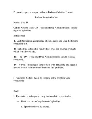 Persuasive speech sample outline – Problem/Solution Format

                     Student Sample Outline

Name: Sara H.

Call to Action: The FDA (Food and Drug Administration) should
regulate ephedrine.

Introduction

 I. Carl Richardson complained of chest pains and later died due to
ephedrine use.

II. Ephedrine is found in hundreds of over-the-counter products
which we all use daily.

 III. The FDA (Food and Drug Administration) should regulate
ephedrine.

 IV. We will first discuss the problem with ephedrine and second
look to a clear solution that eliminates this problem.



(Transition: So let’s begin by looking at the problem with
ephedrine)



Body

I. Ephedrine is a dangerous drug that needs to be controlled.

   A. There is a lack of regulation of ephedrine.

       1. Ephedrine is easily abused.
 