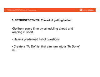 PERSUASIVE STORYTELLING The process !
3. RETROSPECTIVES: The art of getting better!
• Do them every time by scheduling ahead and
keeping it short"
• Have a predeﬁned list of questions"
• Create a “To Do” list that can turn into a “To Done”
list. "
 