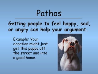 Pathos Example: Your donation might just get this puppy off the street and into a good home. Getting people to feel happy, sad, or angry can help your argument. 