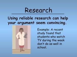 Research Example: A recent study found that students who watch TV during the week don’t do as well in school. Using reliable research can help your argument seem convincing. 