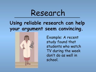 Research Example: A recent study found that students who watch TV during the week don’t do as well in school. Using reliable research can help your argument seem convincing. 