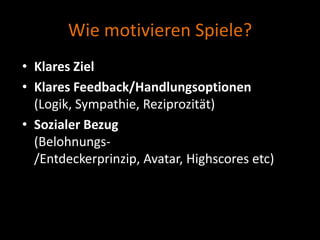 Wie motivieren Spiele?
• Klares Ziel
• Klares Feedback/Handlungsoptionen
  (Logik, Sympathie, Reziprozität)
• Sozialer Bezug
  (Belohnungs-
  /Entdeckerprinzip, Avatar, Highscores etc)
 
