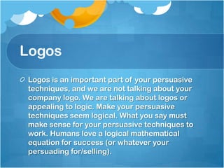 Logos
Logos is an important part of your persuasive
techniques, and we are not talking about your
company logo. We are talking about logos or
appealing to logic. Make your persuasive
techniques seem logical. What you say must
make sense for your persuasive techniques to
work. Humans love a logical mathematical
equation for success (or whatever your
persuading for/selling).
 