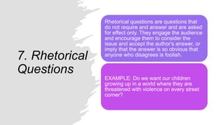 7. Rhetorical
Questions
Rhetorical questions are questions that
do not require and answer and are asked
for effect only. They engage the audience
and encourage them to consider the
issue and accept the author's answer, or
imply that the answer is so obvious that
anyone who disagrees is foolish.
EXAMPLE: Do we want our children
growing up in a world where they are
threatened with violence on every street
corner?
 